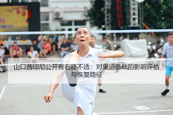 山口茜印尼公开赛右膝不适：对奥运备战的影响评估与恢复路径